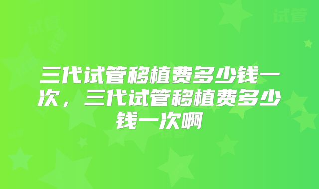 三代试管移植费多少钱一次，三代试管移植费多少钱一次啊