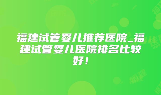 福建试管婴儿推荐医院_福建试管婴儿医院排名比较好！