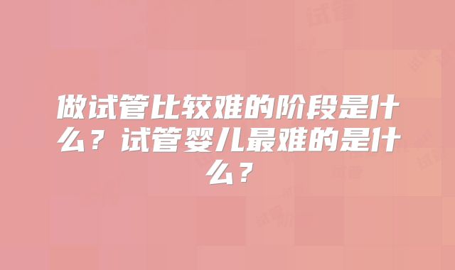 做试管比较难的阶段是什么？试管婴儿最难的是什么？