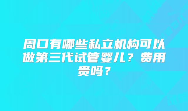 周口有哪些私立机构可以做第三代试管婴儿？费用贵吗？