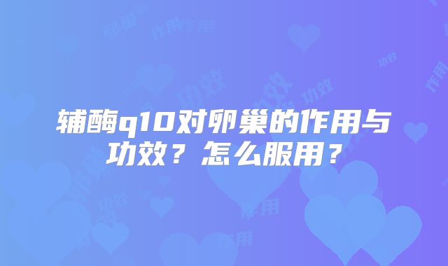 辅酶q10对卵巢的作用与功效？怎么服用？