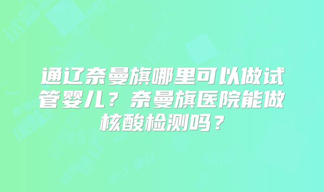 通辽奈曼旗哪里可以做试管婴儿？奈曼旗医院能做核酸检测吗？