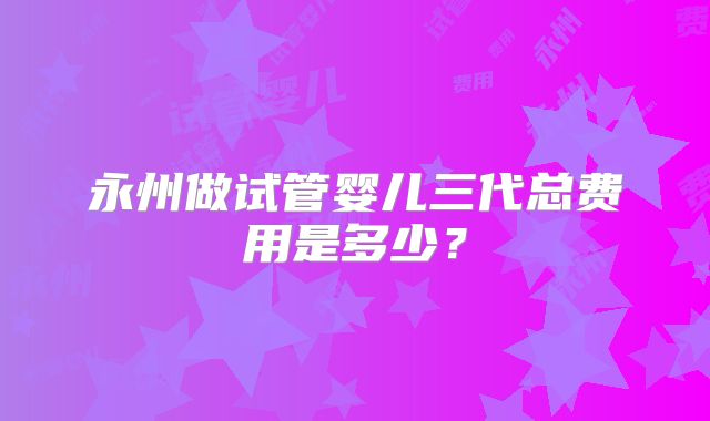 永州做试管婴儿三代总费用是多少？