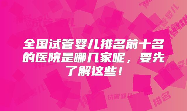 全国试管婴儿排名前十名的医院是哪几家呢，要先了解这些！