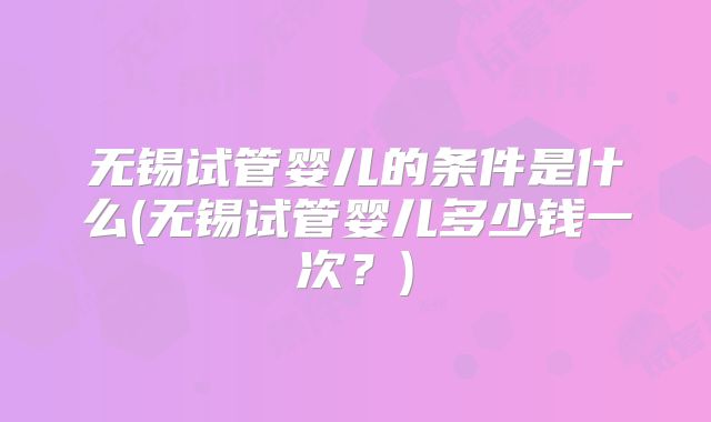 无锡试管婴儿的条件是什么(无锡试管婴儿多少钱一次？)