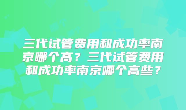 三代试管费用和成功率南京哪个高？三代试管费用和成功率南京哪个高些？