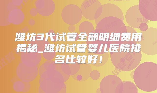 潍坊3代试管全部明细费用揭秘_潍坊试管婴儿医院排名比较好！