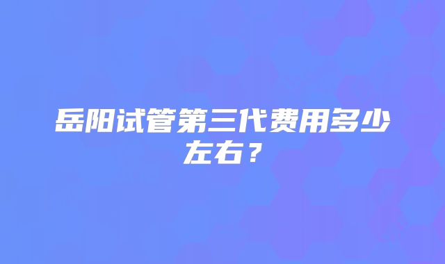 岳阳试管第三代费用多少左右？