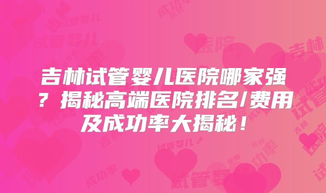 吉林试管婴儿医院哪家强？揭秘高端医院排名/费用及成功率大揭秘！