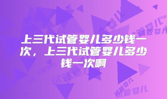 上三代试管婴儿多少钱一次，上三代试管婴儿多少钱一次啊