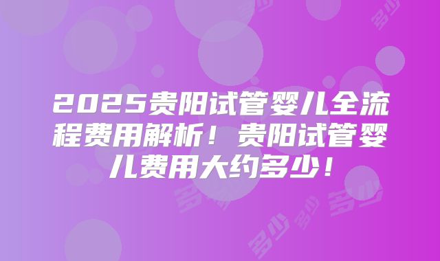 2025贵阳试管婴儿全流程费用解析！贵阳试管婴儿费用大约多少！