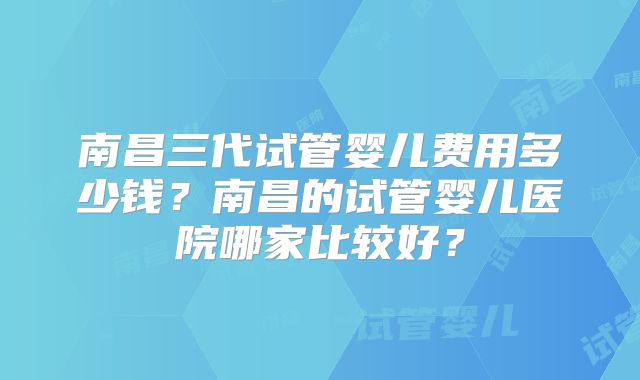 南昌三代试管婴儿费用多少钱？南昌的试管婴儿医院哪家比较好？