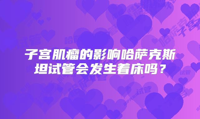 子宫肌瘤的影响哈萨克斯坦试管会发生着床吗?