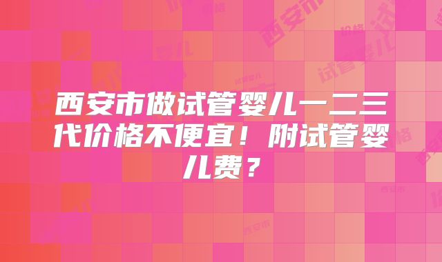 西安市做试管婴儿一二三代价格不便宜!附试管婴儿费?