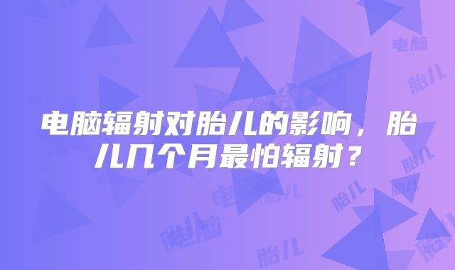 电脑辐射对胎儿的影响,胎儿几个月最怕辐射?
