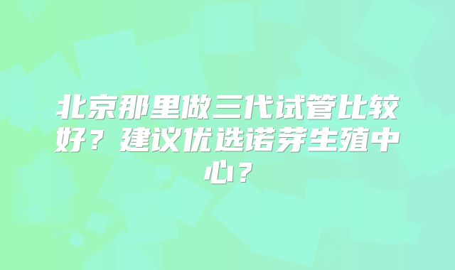 北京那里做三代试管比较好？建议优选诺芽生殖中心？