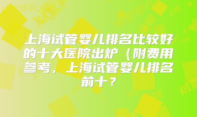上海试管婴儿排名比较好的十大医院出炉（附费用参考，上海试管婴儿排名前十？