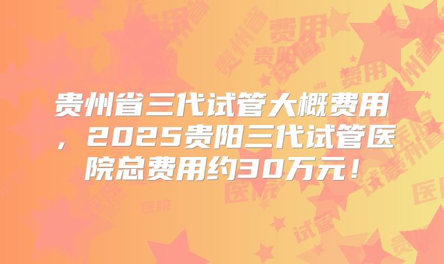 贵州省三代试管大概费用，2025贵阳三代试管医院总费用约30万元！