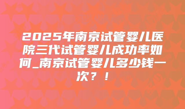 2025年南京试管婴儿医院三代试管婴儿成功率如何_南京试管婴儿多少钱一次？！