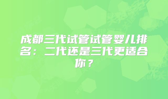 成都三代试管试管婴儿排名:二代还是三代更适合你?