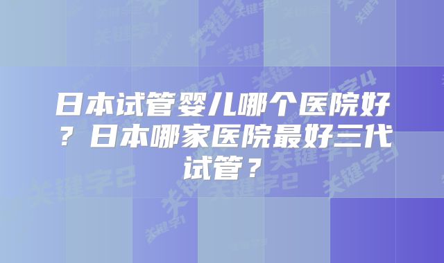 日本试管婴儿哪个医院好？日本哪家医院最好三代试管？