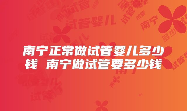 南宁正常做试管婴儿多少钱 南宁做试管要多少钱