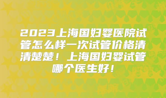 2023上海国妇婴医院试管怎么样一次试管价格清清楚楚！上海国妇婴试管哪个医生好！