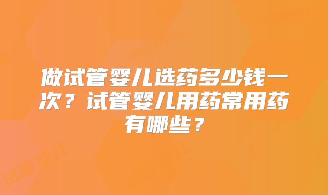 做试管婴儿选药多少钱一次?试管婴儿用药常用药有哪些?