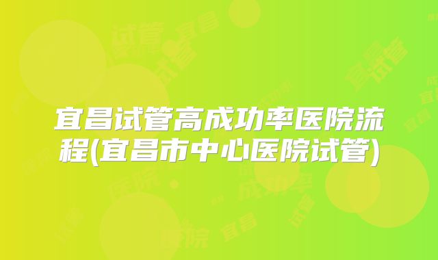 宜昌试管高成功率医院流程(宜昌市中心医院试管)