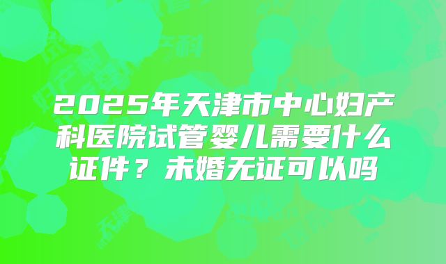 2025年天津市中心妇产科医院试管婴儿需要什么证件？未婚无证可以吗