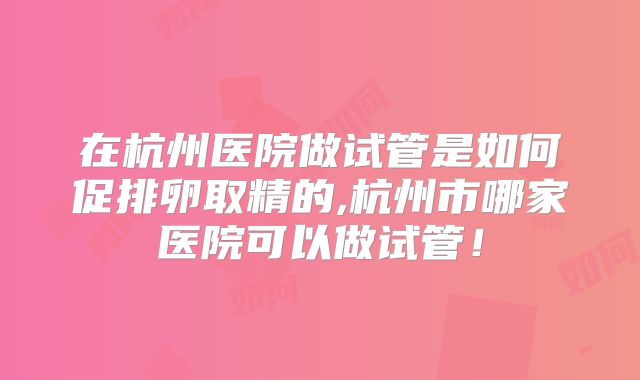 在杭州医院做试管是如何促排卵取精的,杭州市哪家医院可以做试管！