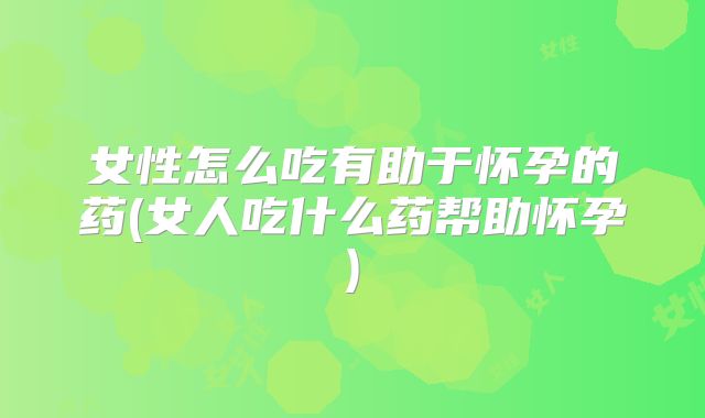 女性怎么吃有助于怀孕的药(女人吃什么药帮助怀孕)