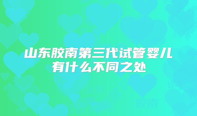 山东胶南第三代试管婴儿有什么不同之处