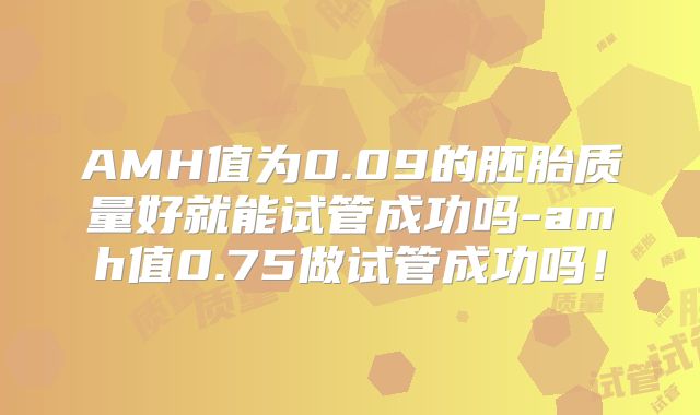 AMH值为0.09的胚胎质量好就能试管成功吗-amh值0.75做试管成功吗！