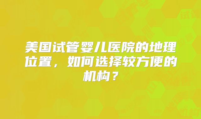 美国试管婴儿医院的地理位置，如何选择较方便的机构？