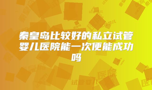 秦皇岛比较好的私立试管婴儿医院能一次便能成功吗