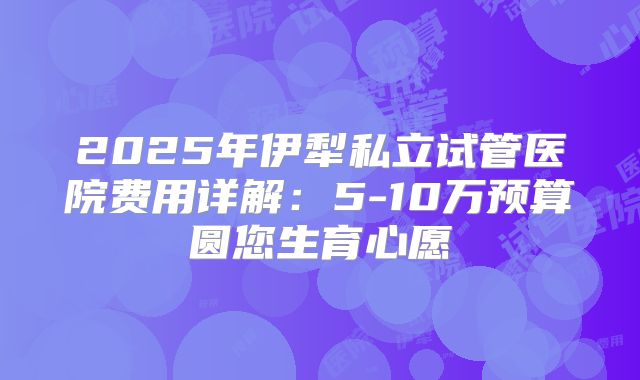 2025年伊犁私立试管医院费用详解：5-10万预算圆您生育心愿