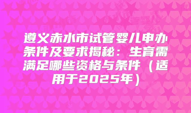 遵义赤水市试管婴儿申办条件及要求揭秘：生育需满足哪些资格与条件（适用于2025年）