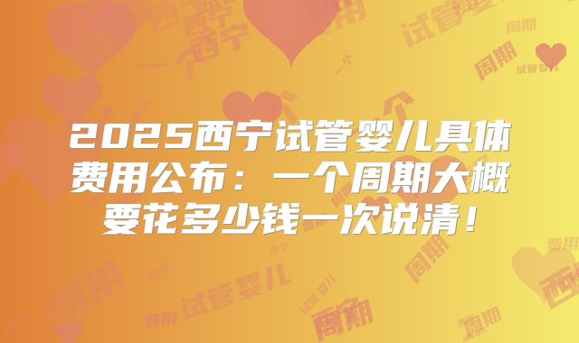 2025西宁试管婴儿具体费用公布：一个周期大概要花多少钱一次说清！