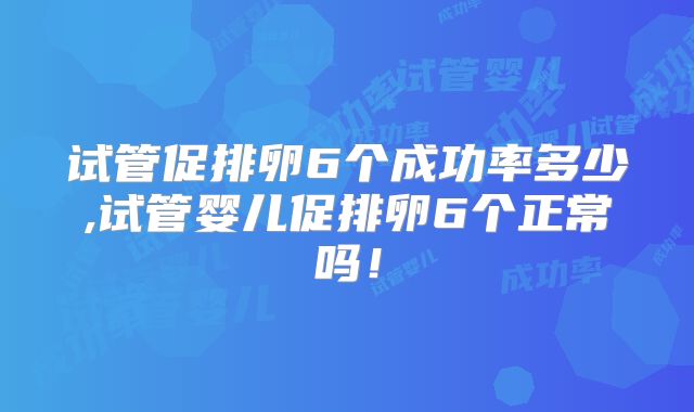 试管促排卵6个成功率多少,试管婴儿促排卵6个正常吗!