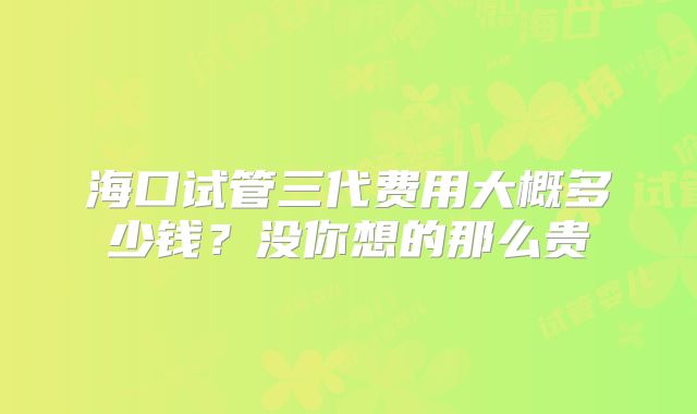 海口试管三代费用大概多少钱？没你想的那么贵