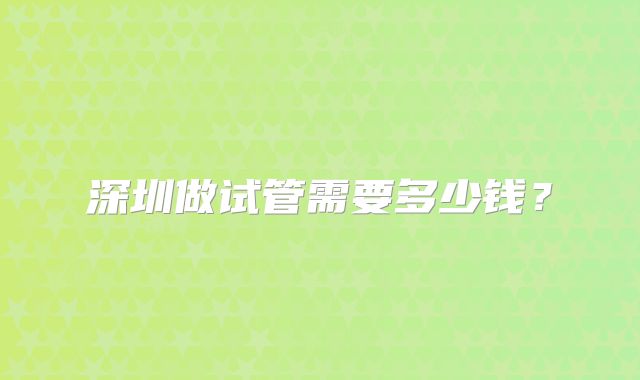 深圳做试管需要多少钱？