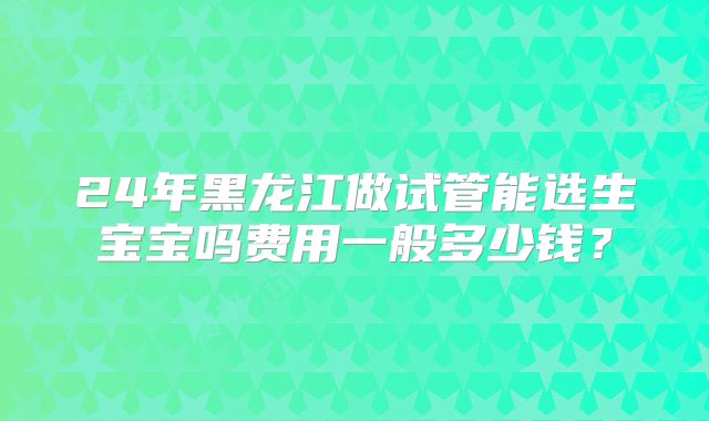 24年黑龙江做试管能选生宝宝吗费用一般多少钱?