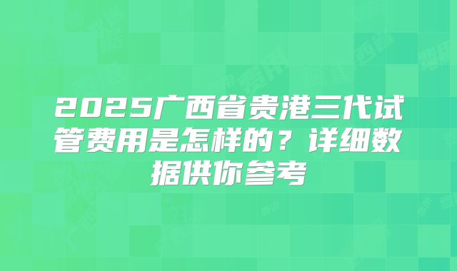 2025广西省贵港三代试管费用是怎样的?详细数据供你参考