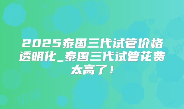 2025泰国三代试管价格透明化_泰国三代试管花费太高了！
