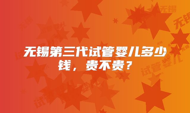 无锡第三代试管婴儿多少钱，贵不贵？