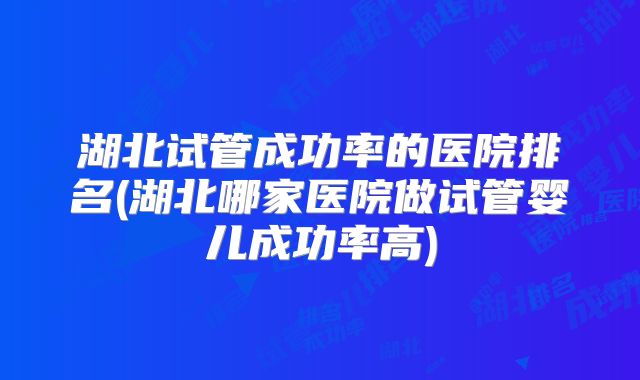 湖北试管成功率的医院排名(湖北哪家医院做试管婴儿成功率高)