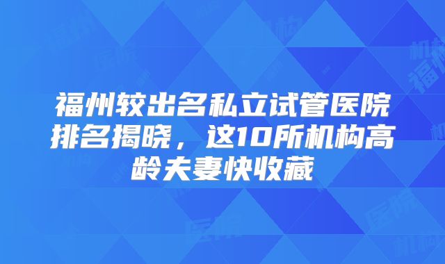 福州较出名私立试管医院排名揭晓,这10所机构高龄夫妻快收藏