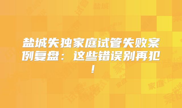 盐城失独家庭试管失败案例复盘:这些错误别再犯!