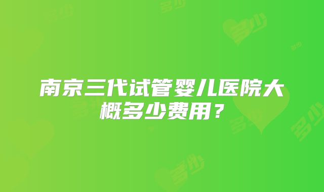 南京三代试管婴儿医院大概多少费用?